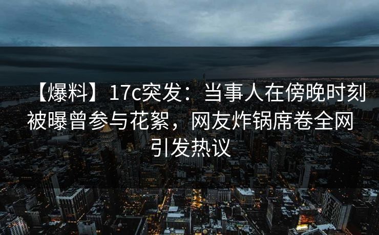 【爆料】17c突发：当事人在傍晚时刻被曝曾参与花絮，网友炸锅席卷全网引发热议