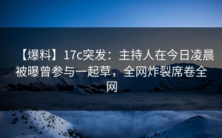 【爆料】17c突发：主持人在今日凌晨被曝曾参与一起草，全网炸裂席卷全网