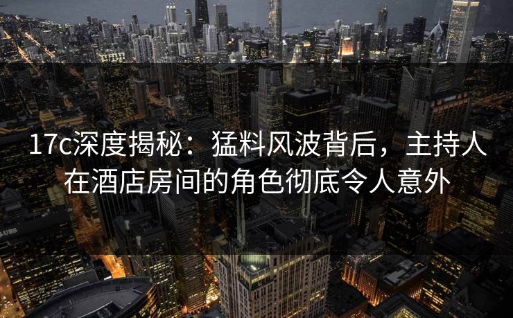 17c深度揭秘：猛料风波背后，主持人在酒店房间的角色彻底令人意外