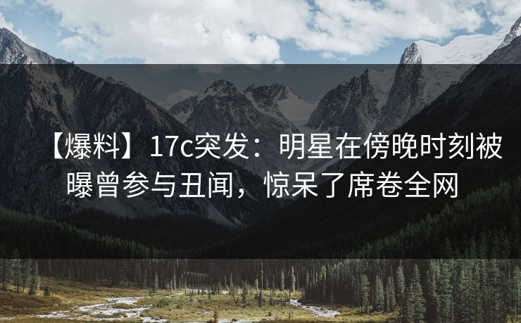 【爆料】17c突发：明星在傍晚时刻被曝曾参与丑闻，惊呆了席卷全网