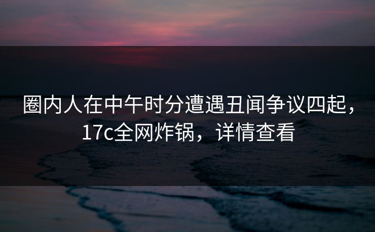 圈内人在中午时分遭遇丑闻争议四起，17c全网炸锅，详情查看