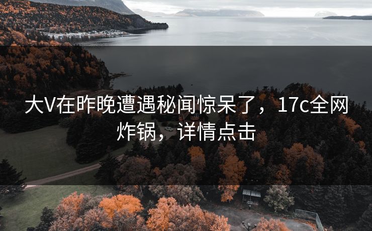 大V在昨晚遭遇秘闻惊呆了，17c全网炸锅，详情点击