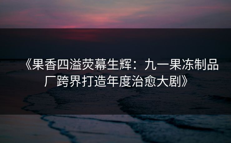 《果香四溢荧幕生辉:九一果冻制品厂跨界打造年度治愈大剧》 《果香四溢荧幕生辉:九一果冻制品厂跨界打造年度治愈大剧》