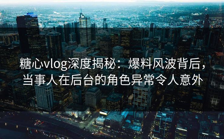 糖心vlog深度揭秘:爆料风波背后,当事人在后台的角色异常令人意外