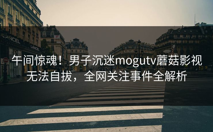 午间惊魂!男子沉迷mogutv蘑菇影视无法自拔,全网关注事件全解析 午间惊魂!男子沉迷mogutv蘑菇影视无法自拔,全网关注事件全解析