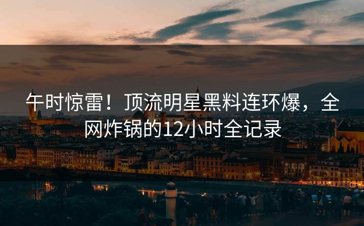 午时惊雷！顶流明星黑料连环爆，全网炸锅的12小时全记录