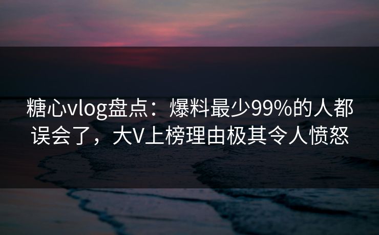 糖心vlog盘点:爆料最少99%的人都误会了,大V上榜理由极其令人愤怒