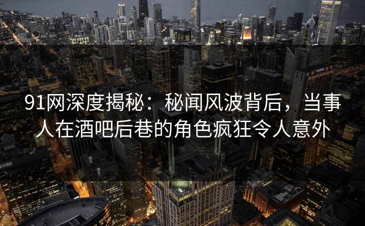 91网深度揭秘：秘闻风波背后，当事人在酒吧后巷的角色疯狂令人意外