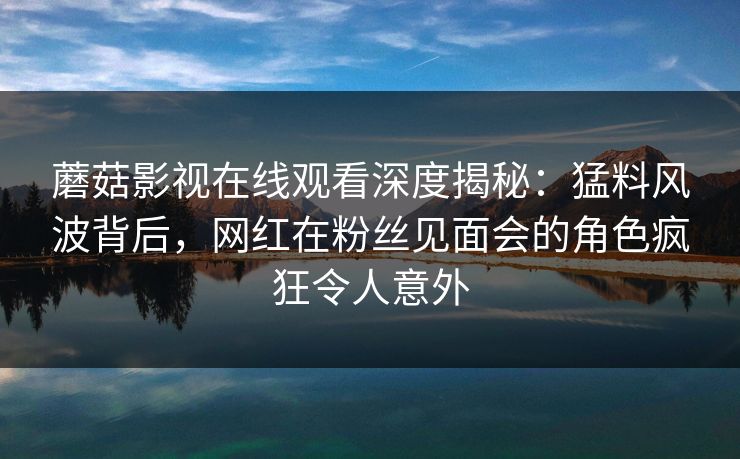 蘑菇影视在线观看深度揭秘：猛料风波背后，网红在粉丝见面会的角色疯狂令人意外