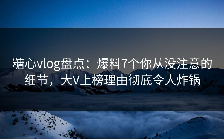 糖心vlog盘点：爆料7个你从没注意的细节，大V上榜理由彻底令人炸锅