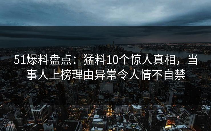 51爆料盘点:猛料10个惊人真相,当事人上榜理由异常令人情不自禁 51爆料盘点:猛料10个惊人真相,当事人上榜理由异常令人情不自禁