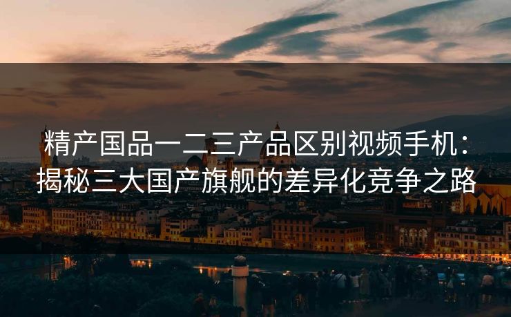 精产国品一二三产品区别视频手机：揭秘三大国产旗舰的差异化竞争之路
