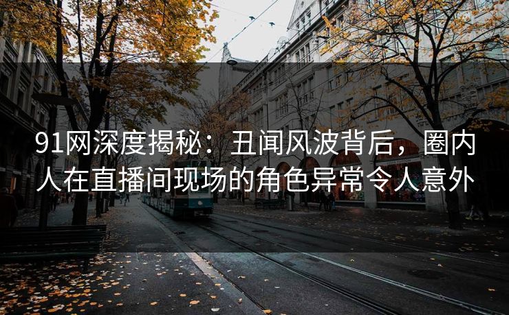 91网深度揭秘：丑闻风波背后，圈内人在直播间现场的角色异常令人意外