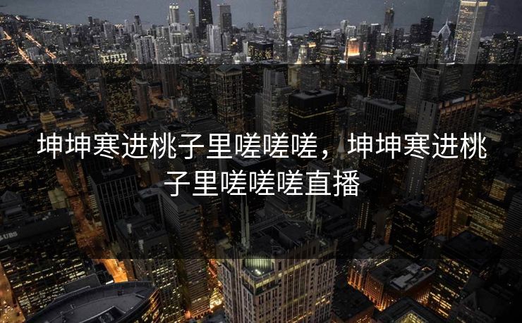坤坤寒进桃子里嗟嗟嗟,坤坤寒进桃子里嗟嗟嗟直播