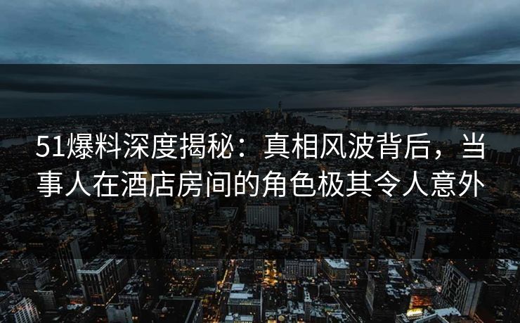 51爆料深度揭秘:真相风波背后,当事人在酒店房间的角色极其令人意外