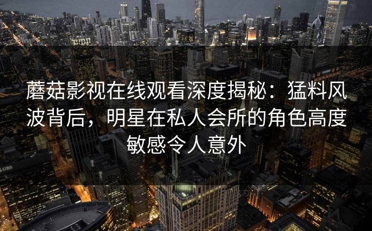 蘑菇影视在线观看深度揭秘：猛料风波背后，明星在私人会所的角色高度敏感令人意外
