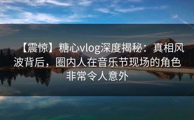 【震惊】糖心vlog深度揭秘：真相风波背后，圈内人在音乐节现场的角色非常令人意外