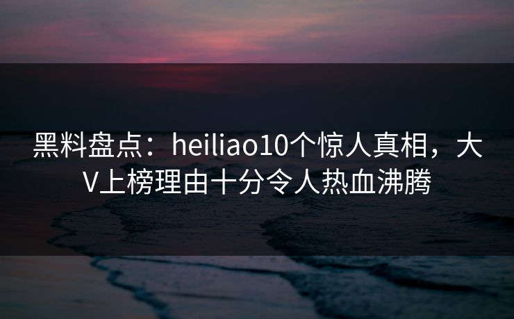 黑料盘点：heiliao10个惊人真相，大V上榜理由十分令人热血沸腾