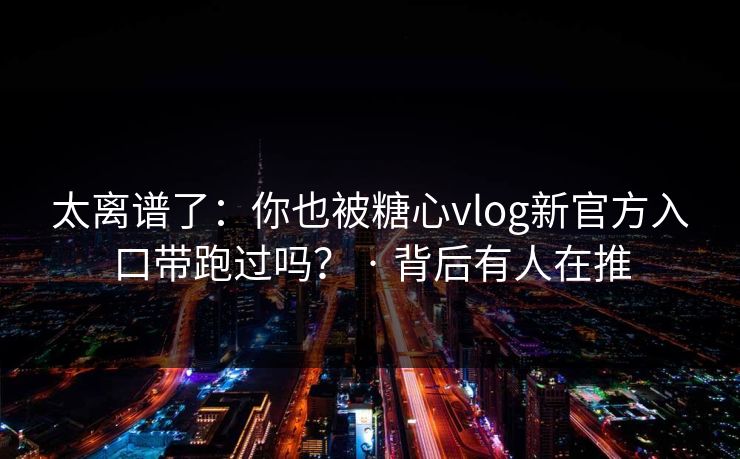 太离谱了：你也被糖心vlog新官方入口带跑过吗？ · 背后有人在推