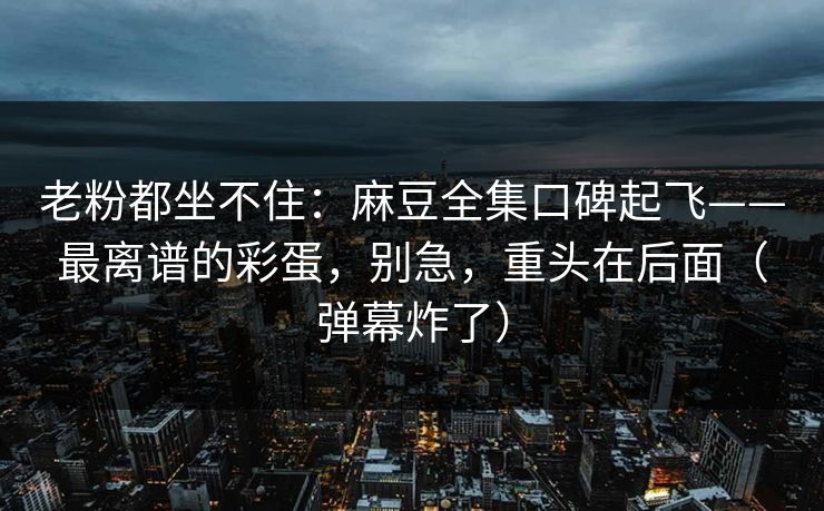 老粉都坐不住：麻豆全集口碑起飞——最离谱的彩蛋，别急，重头在后面（弹幕炸了）