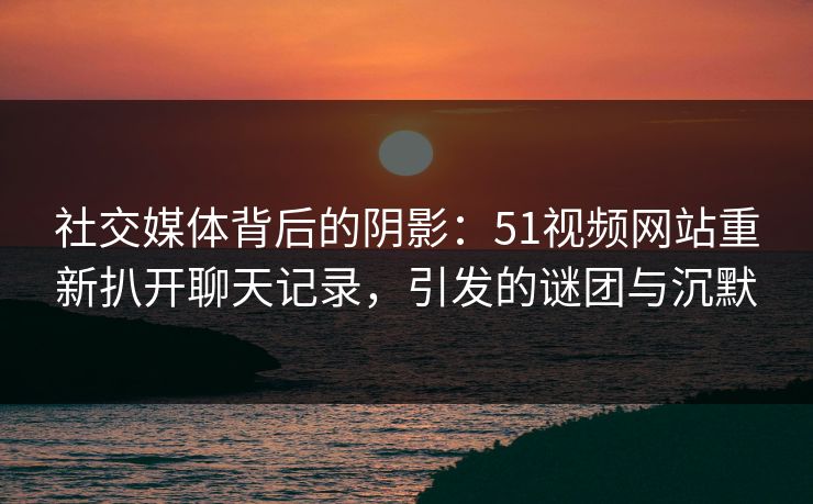 社交媒体背后的阴影：51视频网站重新扒开聊天记录，引发的谜团与沉默  第1张